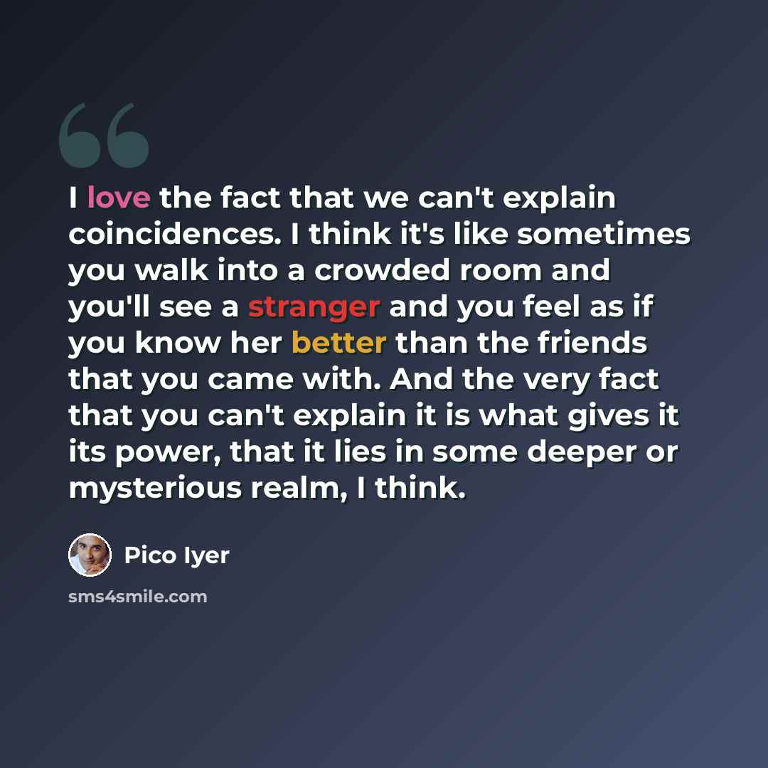“I love the fact that we can't explain coincidences. I think it's like sometimes you walk into a crowded room and you'll see a stranger and you feel as if you know her better than the friends that you came with. And the very fact that you can't explain it is what gives it its power, that it lies in…” quote by Pico Iyer