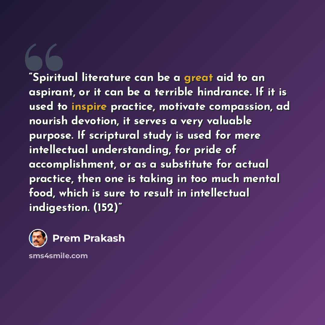 “Spiritual literature can be a great aid to an aspirant, or it can be a terrible hindrance. If it is used to inspire practice, motivate compassion, ad nourish devotion, it serves a very valuable purpose. If scriptural study is used for mere intellectual understanding, for pride of accomplishment…” quote by Prem Prakash