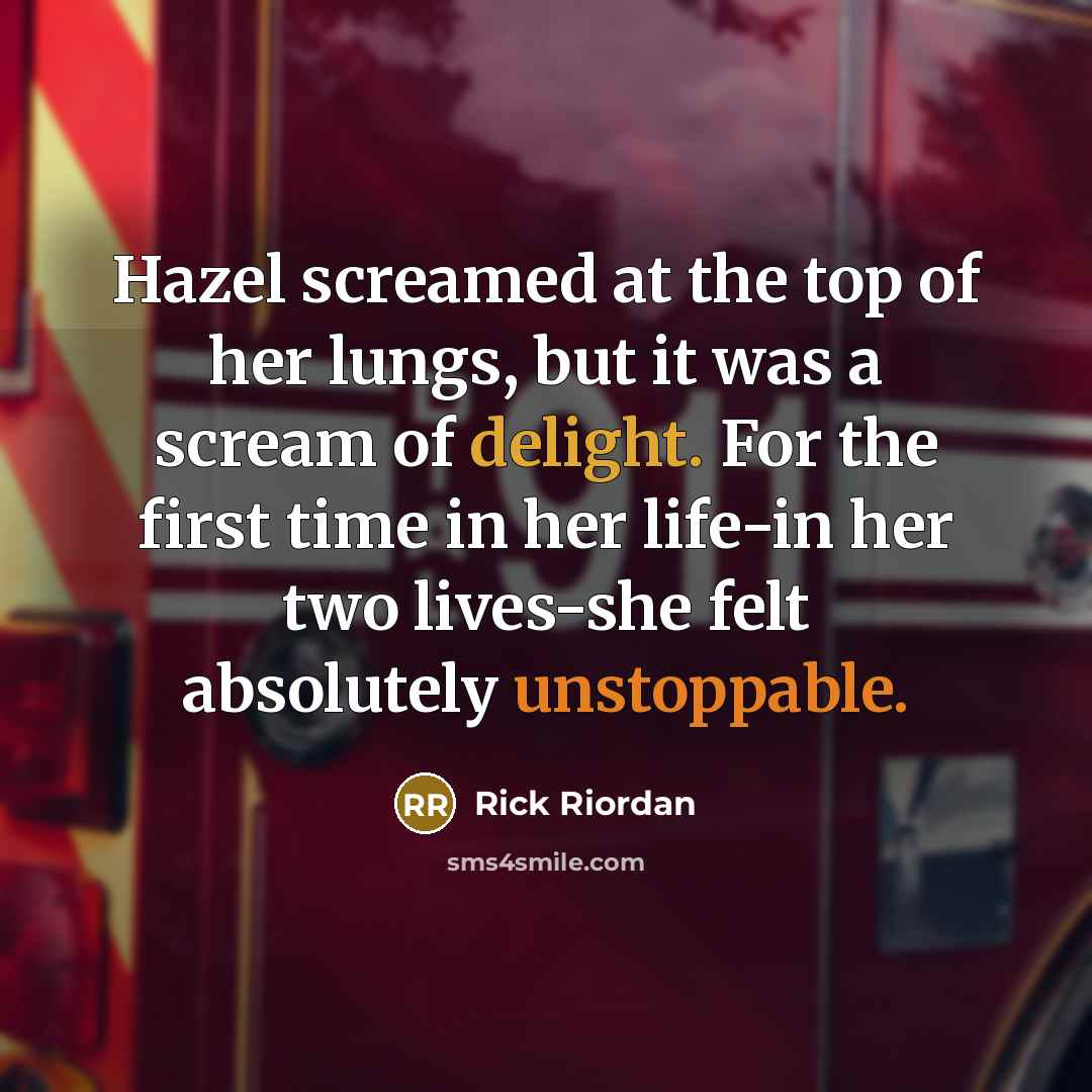 “Hazel screamed at the top of her lungs, but it was a scream of delight. For the first time in her life-in her two lives-she felt absolutely unstoppable.” quote by Rick Riordan