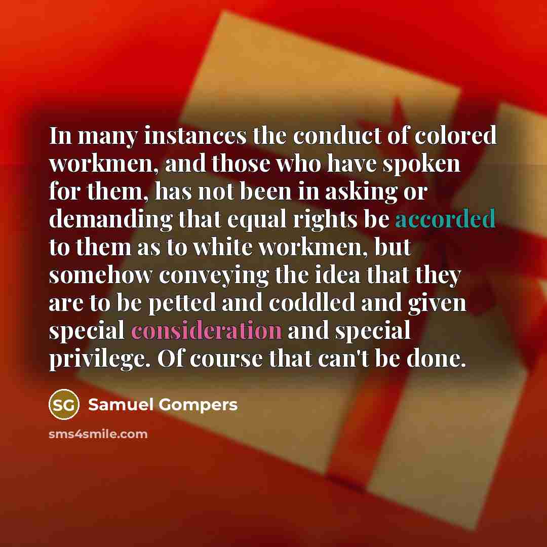 “In many instances the conduct of colored workmen, and those who have spoken for them, has not been in asking or demanding that equal rights be accorded to them as to white workmen, but somehow conveying the idea that they are to be petted and coddled and given special consideration and special…” quote by Samuel Gompers