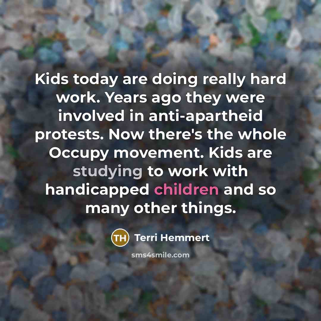 “Kids today are doing really hard work. Years ago they were involved in anti-apartheid protests. Now there's the whole Occupy movement. Kids are studying to work with handicapped children and so many other things.” quote by Terri Hemmert