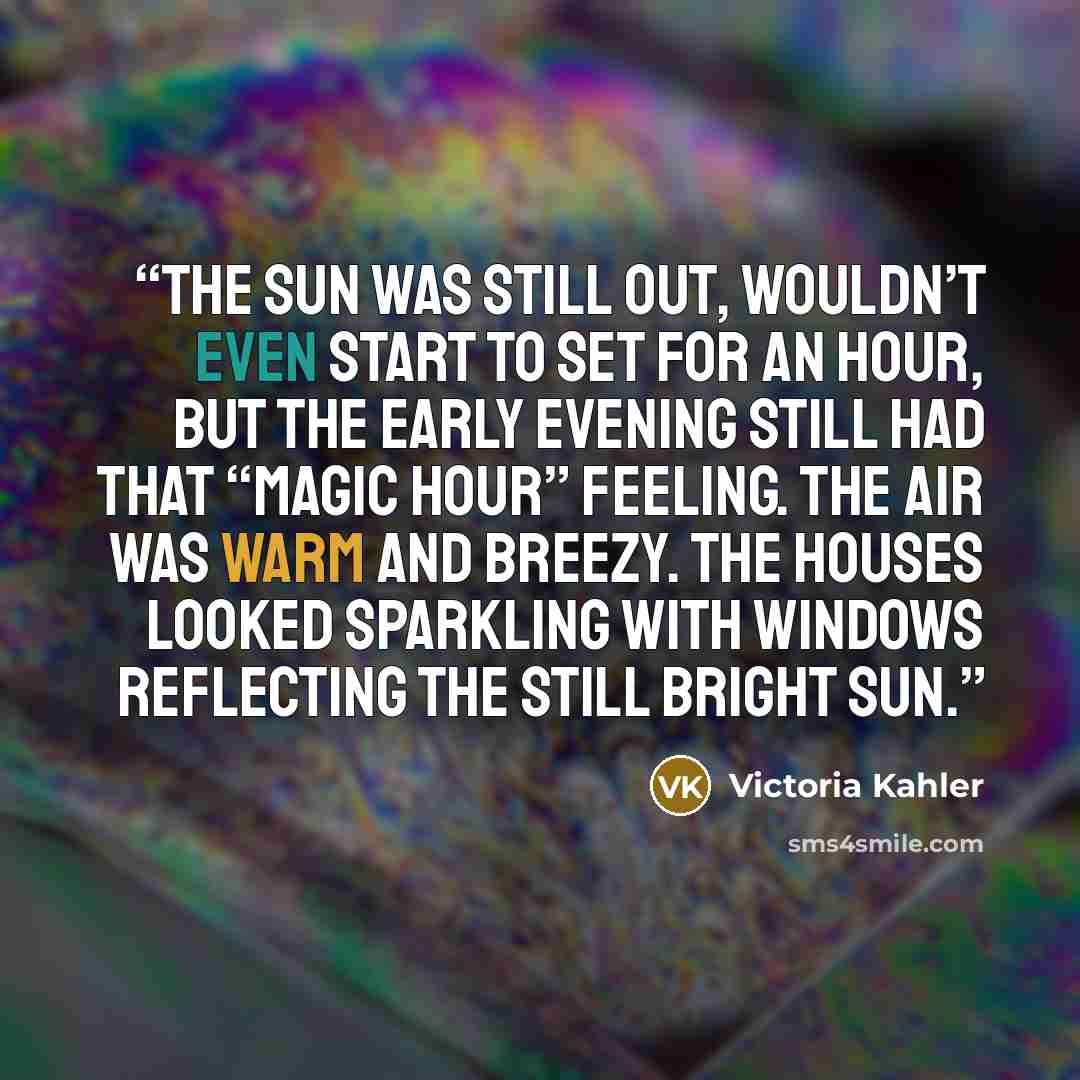 “The sun was still out, wouldn’t even start to set for an hour, but the early evening still had that “magic hour” feeling. The air was warm and breezy. The houses looked sparkling with windows reflecting the still bright sun.” quote by Victoria Kahler