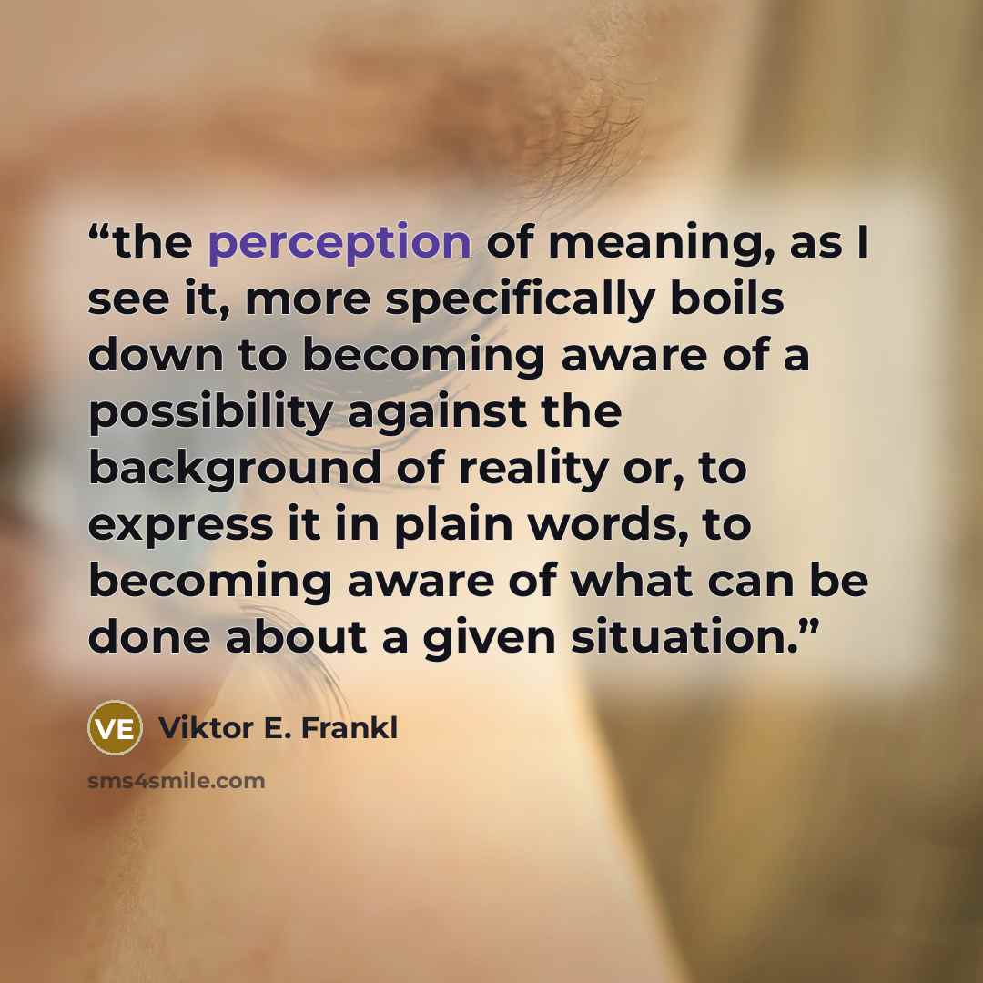 “the perception of meaning, as I see it, more specifically boils down to becoming aware of a possibility against the background of reality or, to express it in plain words, to becoming aware of what can be done about a given situation.” quote by Viktor E. Frankl
