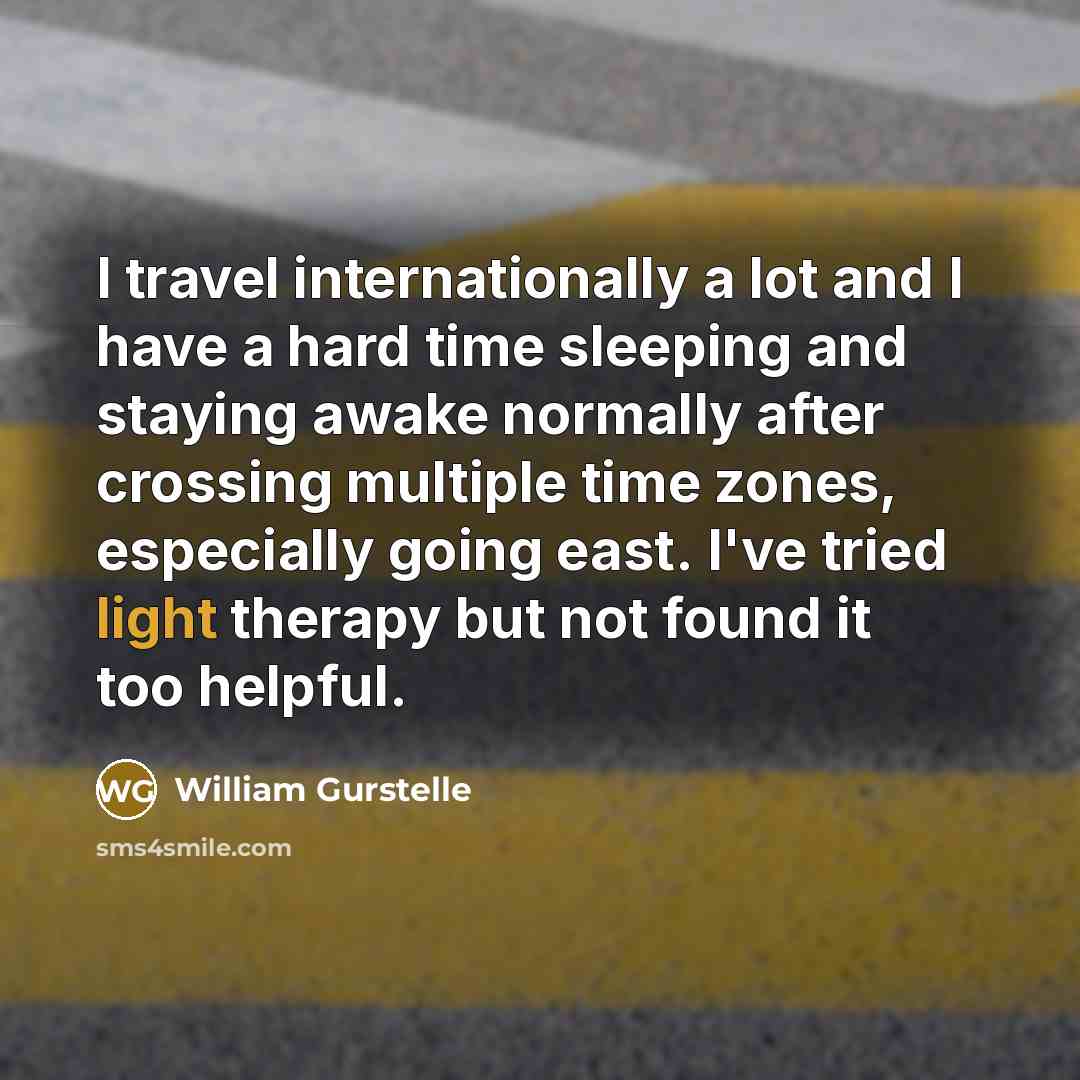 “I travel internationally a lot and I have a hard time sleeping and staying awake normally after crossing multiple time zones, especially going east. I've tried light therapy but not found it too helpful.” quote by William Gurstelle