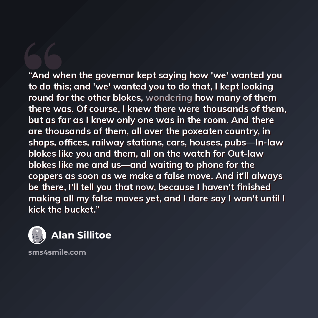 “And when the governor kept saying how 'we' wanted you to do this; and 'we' wanted you to do that, I kept looking round for the other blokes, wondering how many of them there was. Of course, I knew there were thousands of them, but as far as I knew only one was in the room. And there are thousands…” quote by Alan Sillitoe