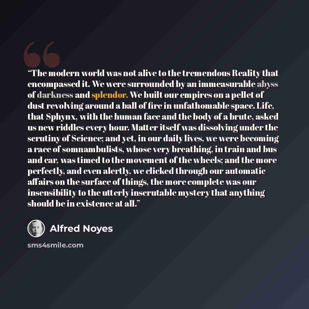 “The modern world was not alive to the tremendous Reality that encompassed it. We were surrounded by an immeasurable abyss of darkness and splendor. We built our empires on a pellet of dust revolving around a ball of fire in unfathomable space. Life, that Sphynx, with the human face and the body of…” quote by Alfred Noyes