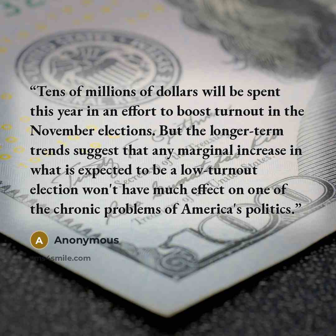 “Tens of millions of dollars will be spent this year in an effort to boost turnout in the November elections. But the longer-term trends suggest that any marginal increase in what is expected to be a low-turnout election won't have much effect on one of the chronic problems of America's politics.” quote by Anonymous