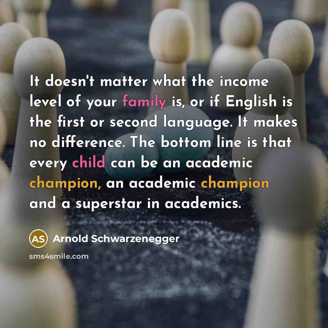 “It doesn't matter what the income level of your family is, or if English is the first or second language. It makes no difference. The bottom line is that every child can be an academic champion, an academic champion and a superstar in academics.” quote by Arnold Schwarzenegger