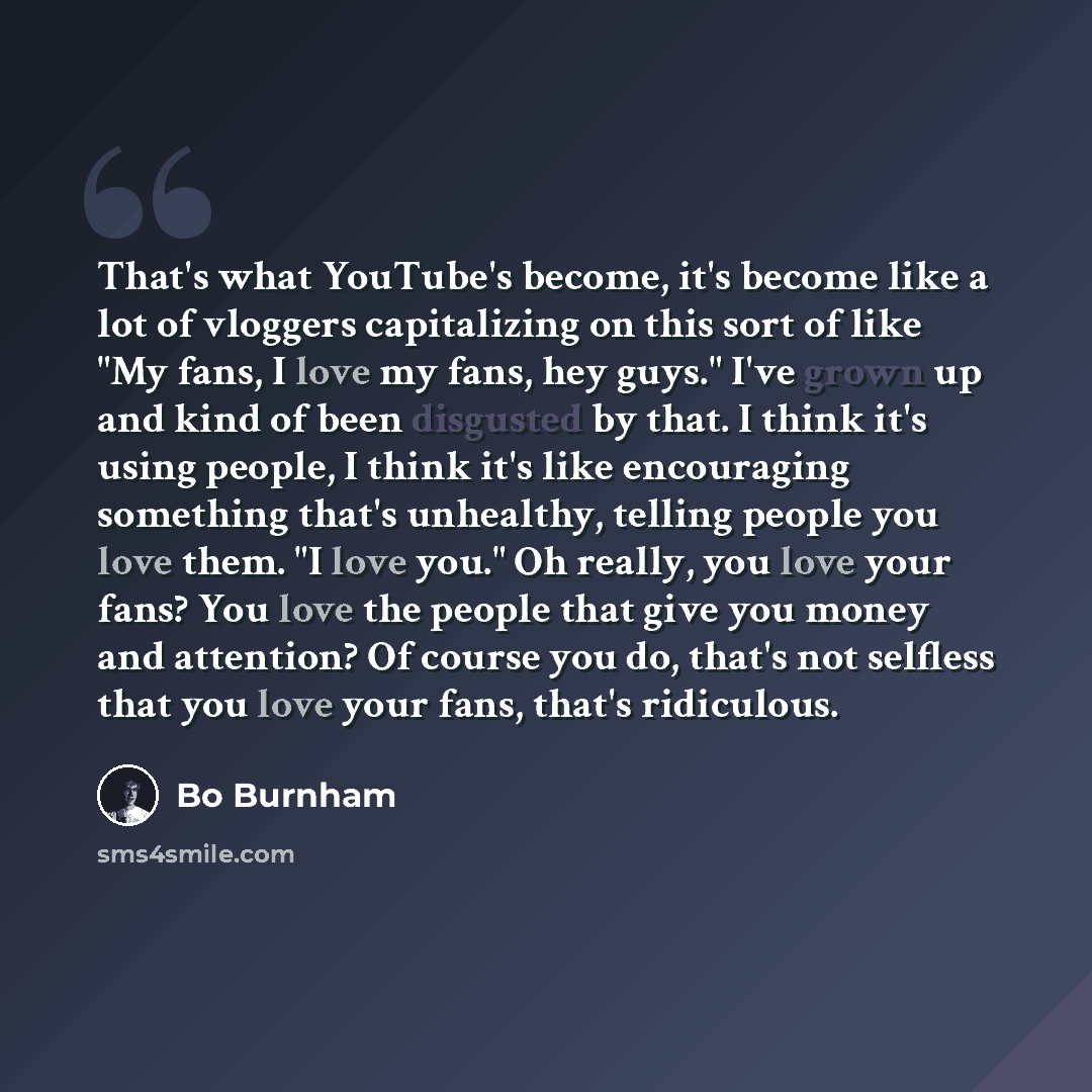 “That's what YouTube's become, it's become like a lot of vloggers capitalizing on this sort of like "My fans, I love my fans, hey guys." I've grown up and kind of been disgusted by that. I think it's using people, I think it's like encouraging something that's unhealthy, telling people you love…” quote by Bo Burnham