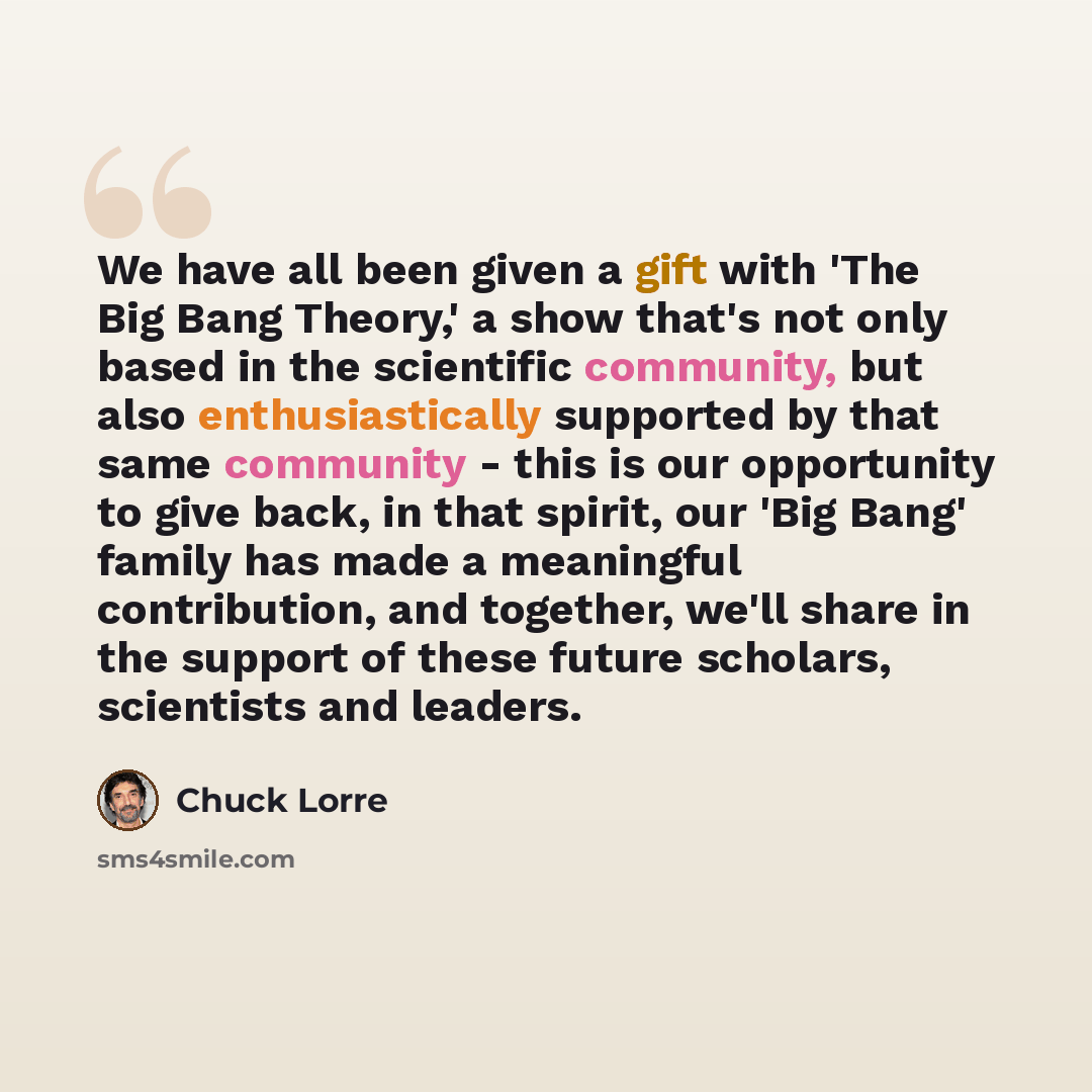 “We have all been given a gift with 'The Big Bang Theory,' a show that's not only based in the scientific community, but also enthusiastically supported by that same community - this is our opportunity to give back, in that spirit, our 'Big Bang' family has made a meaningful contribution, and…” quote by Chuck Lorre