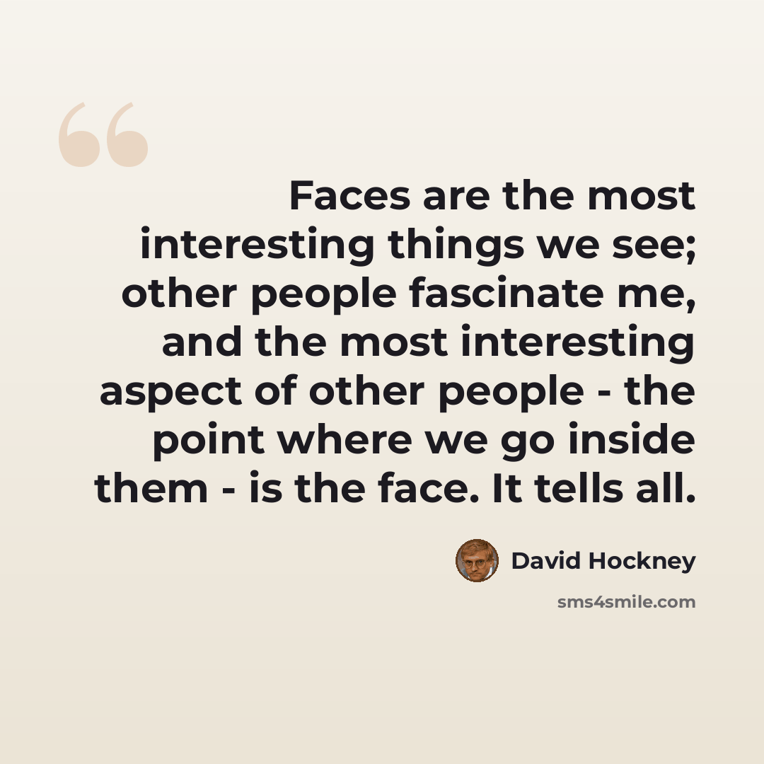 “Faces are the most interesting things we see; other people fascinate me, and the most interesting aspect of other people - the point where we go inside them - is the face. It tells all.” quote by David Hockney