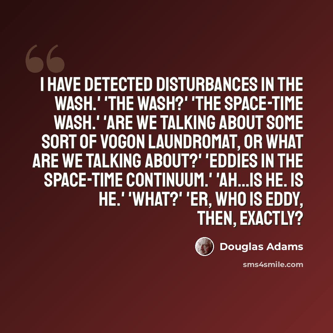 “I have detected disturbances in the wash.' 'The wash?' 'The space-time wash.' 'Are we talking about some sort of Vogon laundromat, or what are we talking about?' 'Eddies in the space-time continuum.' 'Ah...is he. Is he.' 'What?' 'Er, who is Eddy, then, exactly?” quote by Douglas Adams