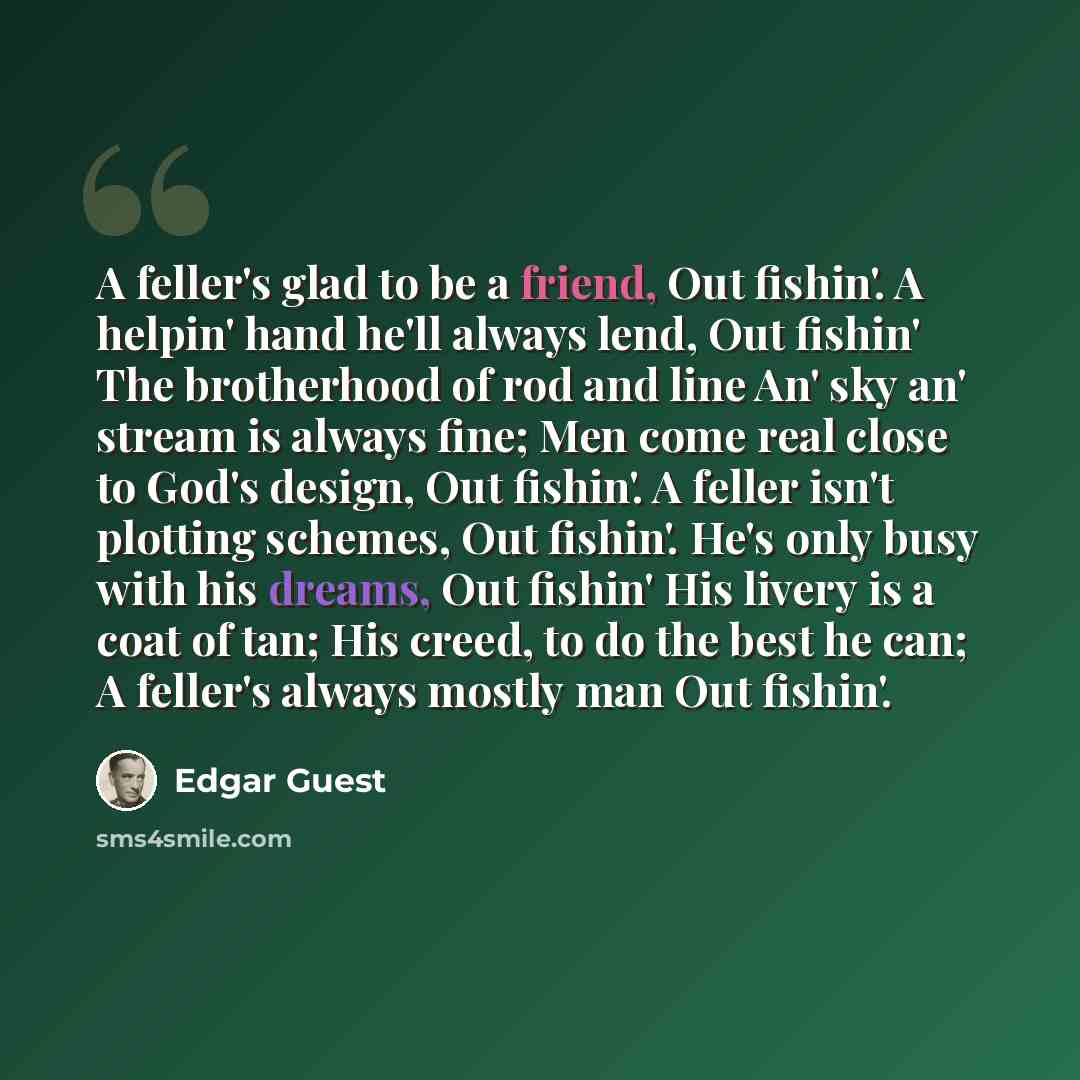 “A feller's glad to be a friend, Out fishin'. A helpin' hand he'll always lend, Out fishin' The brotherhood of rod and line An' sky an' stream is always fine; Men come real close to God's design, Out fishin'. A feller isn't plotting schemes, Out fishin'. He's only busy with his dreams, Out fishin'…” quote by Edgar Guest