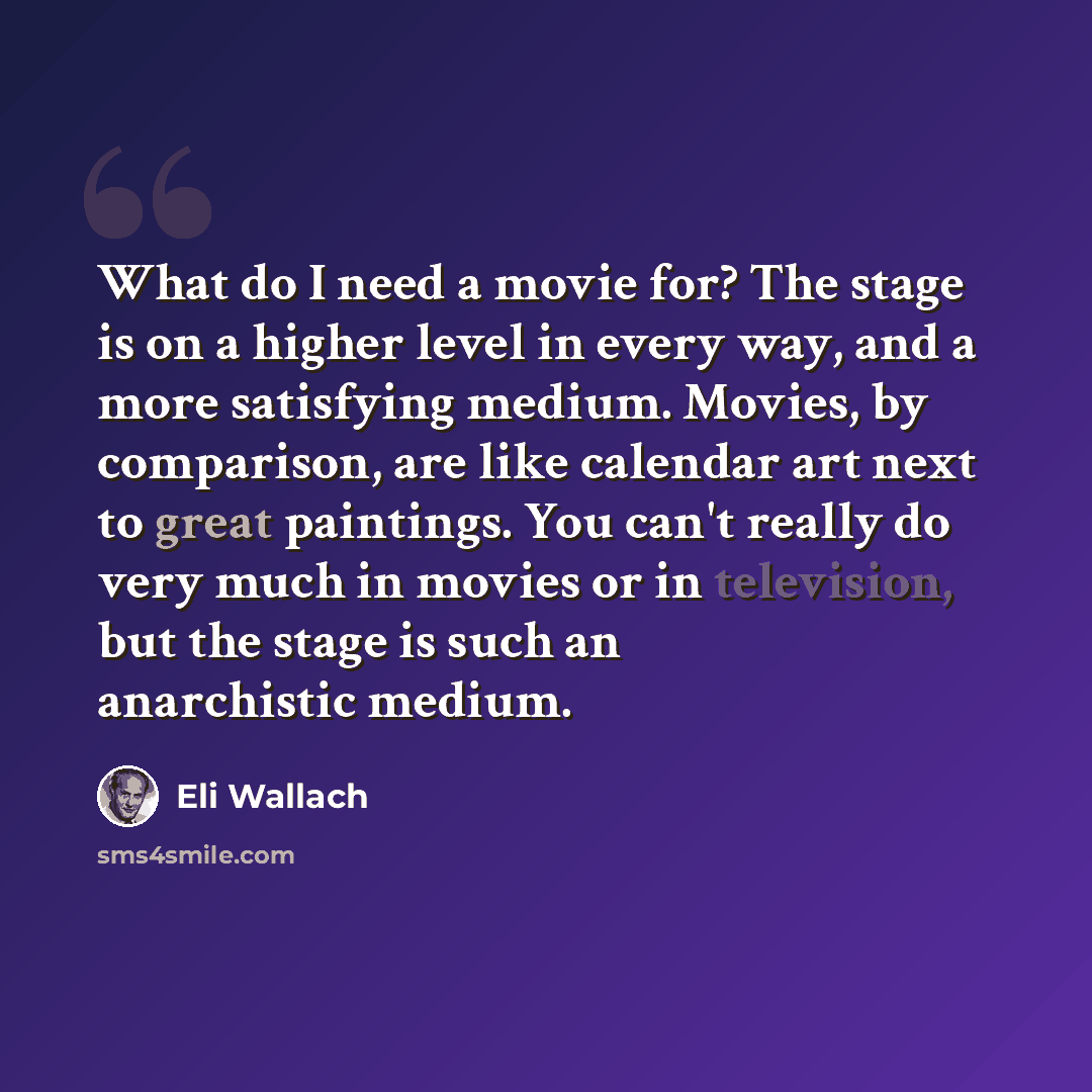 “What do I need a movie for? The stage is on a higher level in every way, and a more satisfying medium. Movies, by comparison, are like calendar art next to great paintings. You can't really do very much in movies or in television, but the stage is such an anarchistic medium.” quote by Eli Wallach