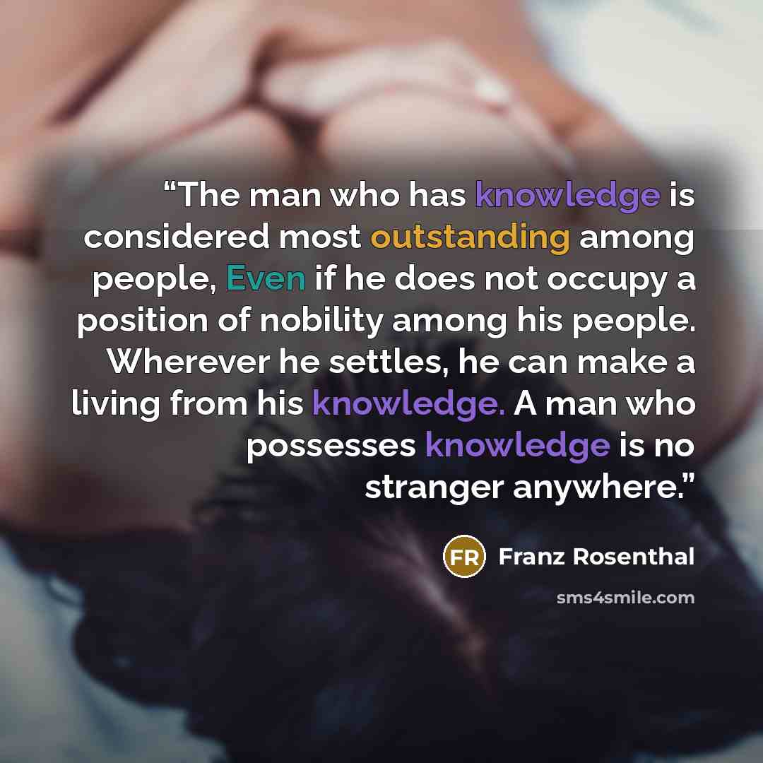 “The man who has knowledge is considered most outstanding among people, Even if he does not occupy a position of nobility among his people. Wherever he settles, he can make a living from his knowledge. A man who possesses knowledge is no stranger anywhere.” quote by Franz Rosenthal