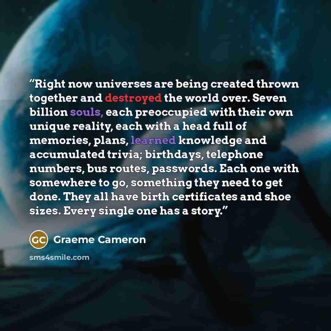 “Right now universes are being created thrown together and destroyed the world over. Seven billion souls, each preoccupied with their own unique reality, each with a head full of memories, plans, learned knowledge and accumulated trivia; birthdays, telephone numbers, bus routes, passwords. Each one…” quote by Graeme Cameron