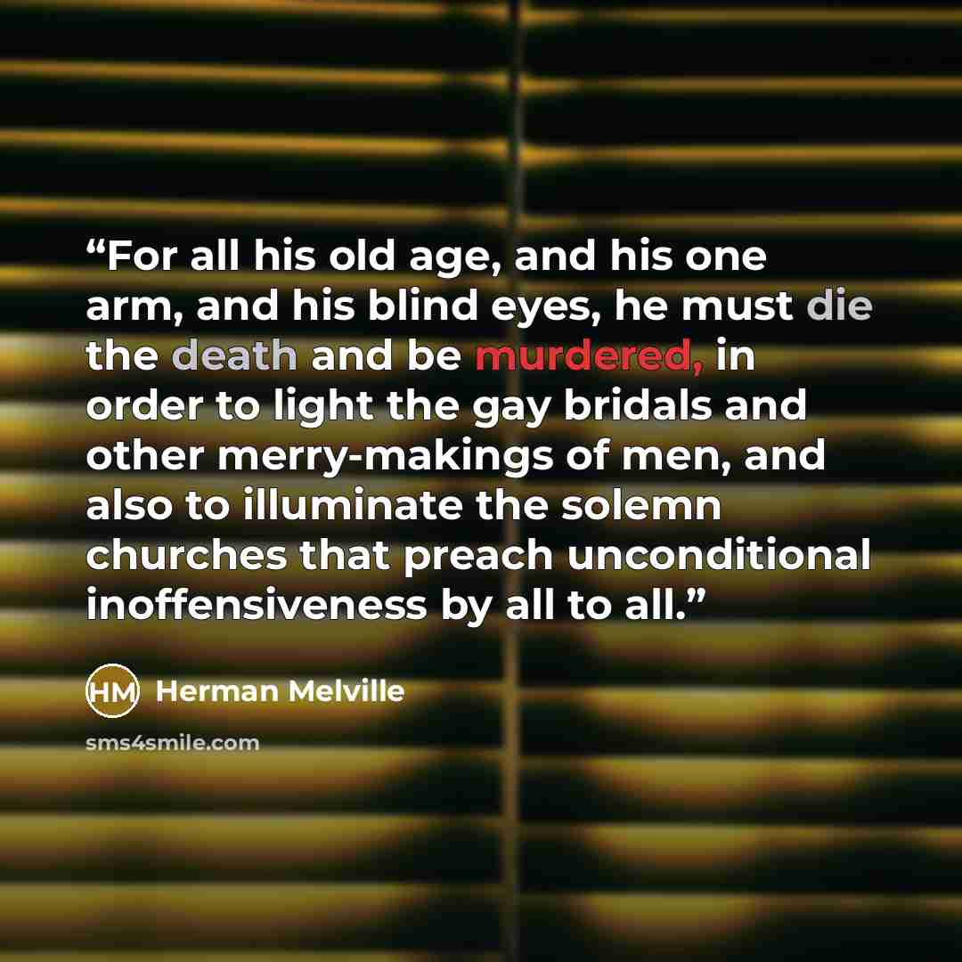 “For all his old age, and his one arm, and his blind eyes, he must die the death and be murdered, in order to light the gay bridals and other merry-makings of men, and also to illuminate the solemn churches that preach unconditional inoffensiveness by all to all.” quote by Herman Melville
