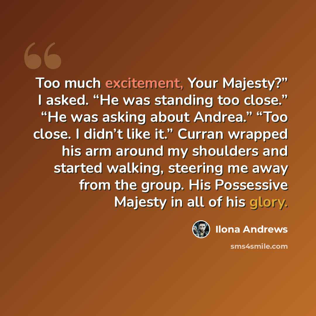 “Too much excitement, Your Majesty?” I asked. “He was standing too close.” “He was asking about Andrea.” “Too close. I didn’t like it.” Curran wrapped his arm around my shoulders and started walking, steering me away from the group. His Possessive Majesty in all of his glory.” quote by Ilona Andrews