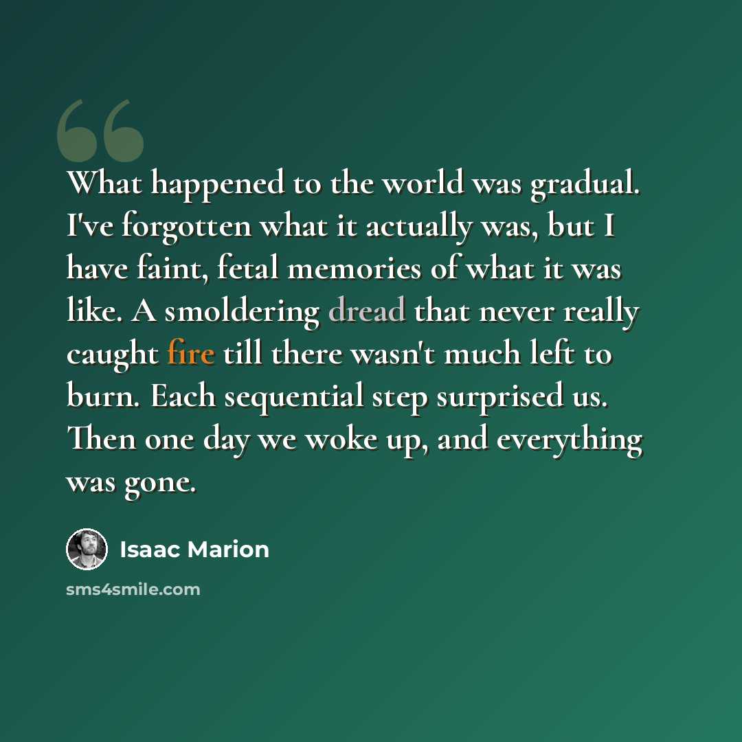 “What happened to the world was gradual. I've forgotten what it actually was, but I have faint, fetal memories of what it was like. A smoldering dread that never really caught fire till there wasn't much left to burn. Each sequential step surprised us. Then one day we woke up, and everything was…” quote by Isaac Marion