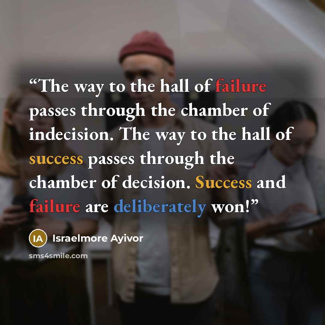 “The way to the hall of failure passes through the chamber of indecision. The way to the hall of success passes through the chamber of decision. Success and failure are deliberately won!” quote by Israelmore Ayivor