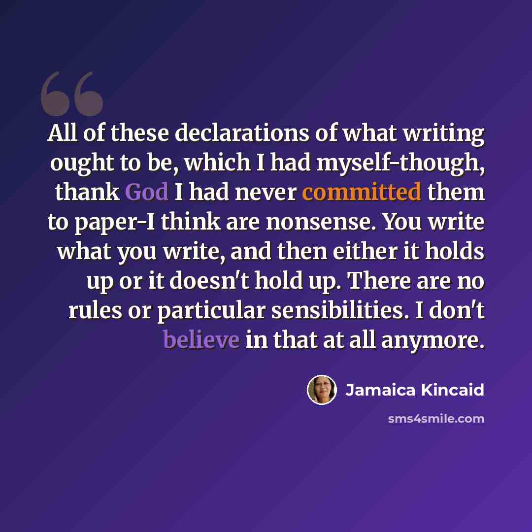“All of these declarations of what writing ought to be, which I had myself-though, thank God I had never committed them to paper-I think are nonsense. You write what you write, and then either it holds up or it doesn't hold up. There are no rules or particular sensibilities. I don't believe in that…” quote by Jamaica Kincaid