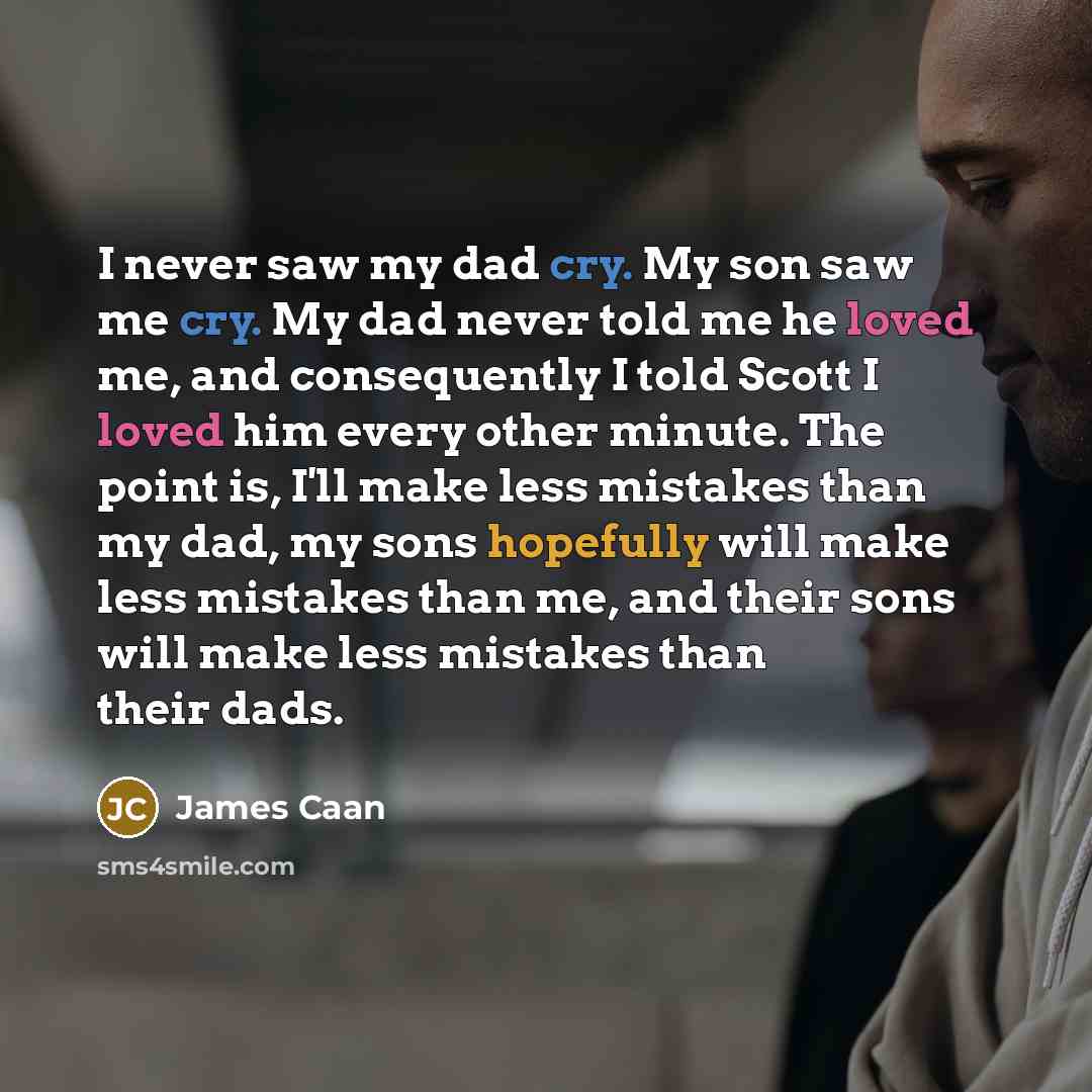 “I never saw my dad cry. My son saw me cry. My dad never told me he loved me, and consequently I told Scott I loved him every other minute. The point is, I'll make less mistakes than my dad, my sons hopefully will make less mistakes than me, and their sons will make less mistakes than their dads.” quote by James Caan