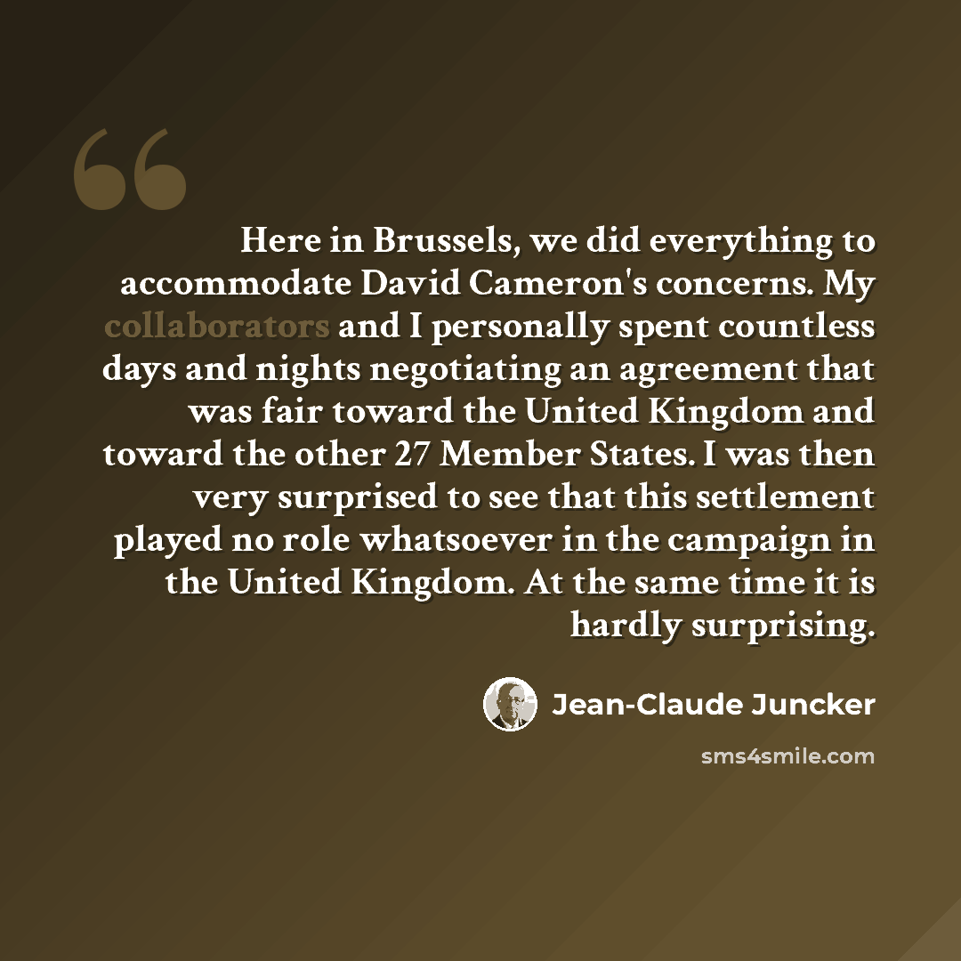 “Here in Brussels, we did everything to accommodate David Cameron's concerns. My collaborators and I personally spent countless days and nights negotiating an agreement that was fair toward the United Kingdom and toward the other 27 Member States. I was then very surprised to see that this…” quote by Jean-Claude Juncker