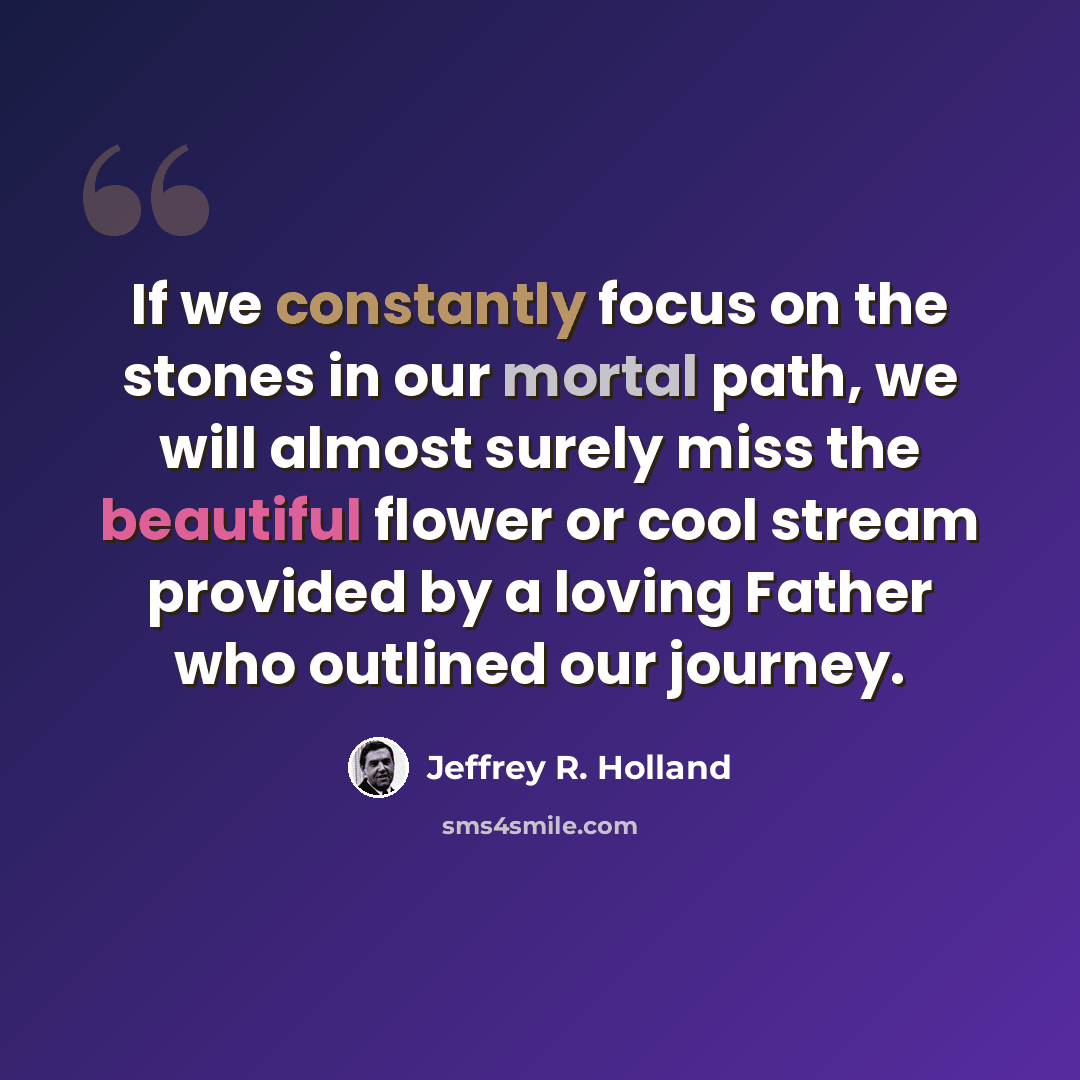 “If we constantly focus on the stones in our mortal path, we will almost surely miss the beautiful flower or cool stream provided by a loving Father who outlined our journey.” quote by Jeffrey R. Holland
