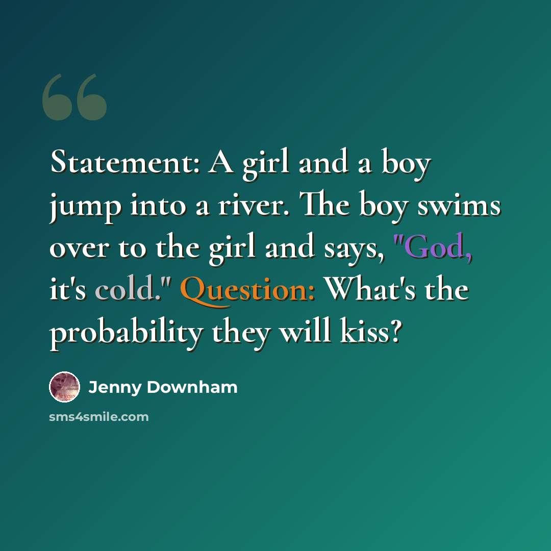 “Statement: A girl and a boy jump into a river. The boy swims over to the girl and says, "God, it's cold." Question: What's the probability they will kiss?” quote by Jenny Downham