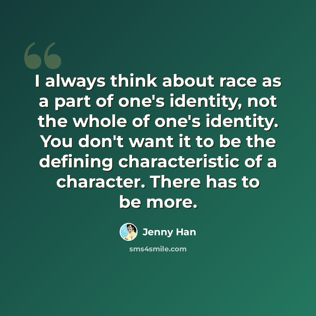 “I always think about race as a part of one's identity, not the whole of one's identity. You don't want it to be the defining characteristic of a character. There has to be more.” quote by Jenny Han