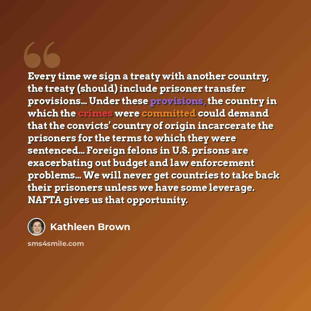 “Every time we sign a treaty with another country, the treaty (should) include prisoner transfer provisions… Under these provisions, the country in which the crimes were committed could demand that the convicts' country of origin incarcerate the prisoners for the terms to which they were sentenced……” quote by Kathleen Brown