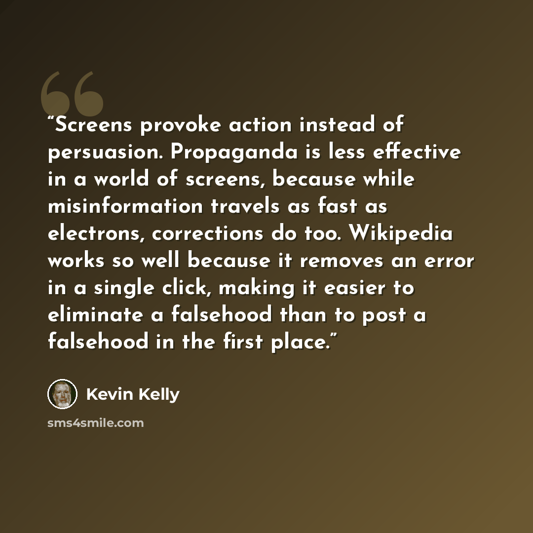 “Screens provoke action instead of persuasion. Propaganda is less effective in a world of screens, because while misinformation travels as fast as electrons, corrections do too. Wikipedia works so well because it removes an error in a single click, making it easier to eliminate a falsehood than to…” quote by Kevin Kelly