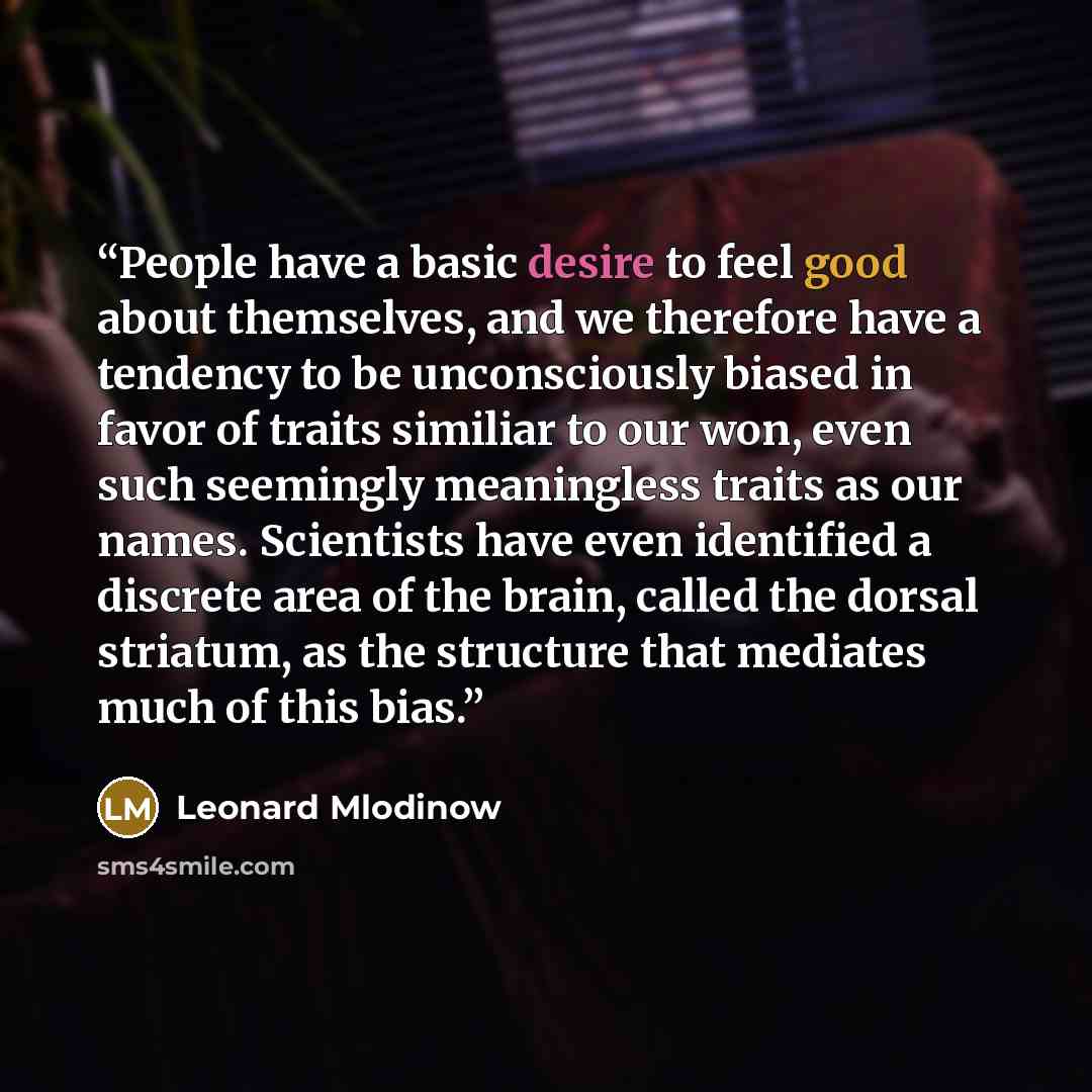 “People have a basic desire to feel good about themselves, and we therefore have a tendency to be unconsciously biased in favor of traits similiar to our won, even such seemingly meaningless traits as our names. Scientists have even identified a discrete area of the brain, called the dorsal…” quote by Leonard Mlodinow