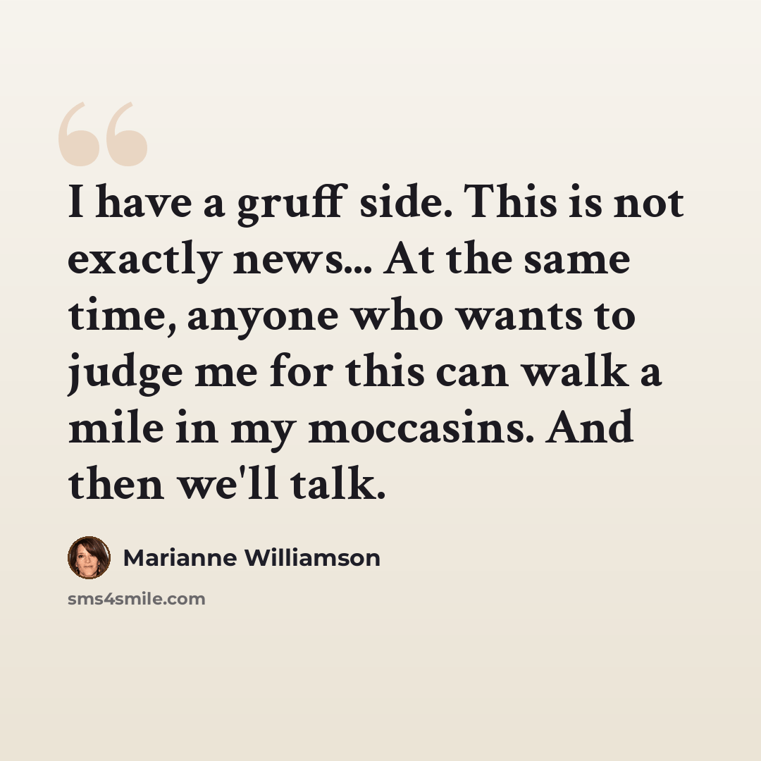 “I have a gruff side. This is not exactly news... At the same time, anyone who wants to judge me for this can walk a mile in my moccasins. And then we'll talk.” quote by Marianne Williamson