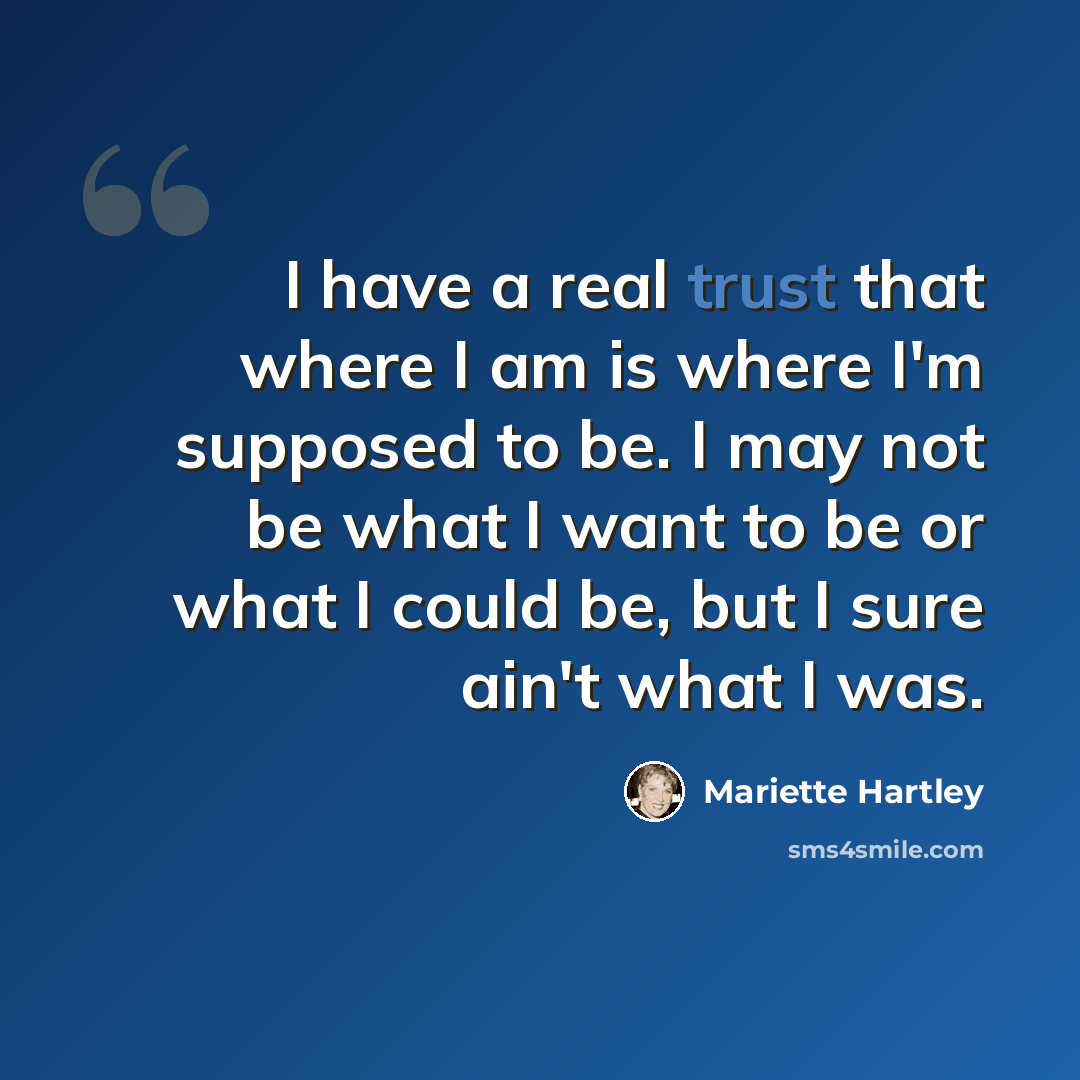 “I have a real trust that where I am is where I'm supposed to be. I may not be what I want to be or what I could be, but I sure ain't what I was.” quote by Mariette Hartley