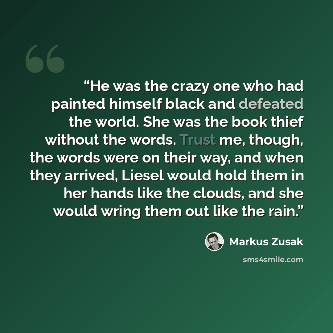 “He was the crazy one who had painted himself black and defeated the world. She was the book thief without the words. Trust me, though, the words were on their way, and when they arrived, Liesel would hold them in her hands like the clouds, and she would wring them out like the rain.” quote by Markus Zusak
