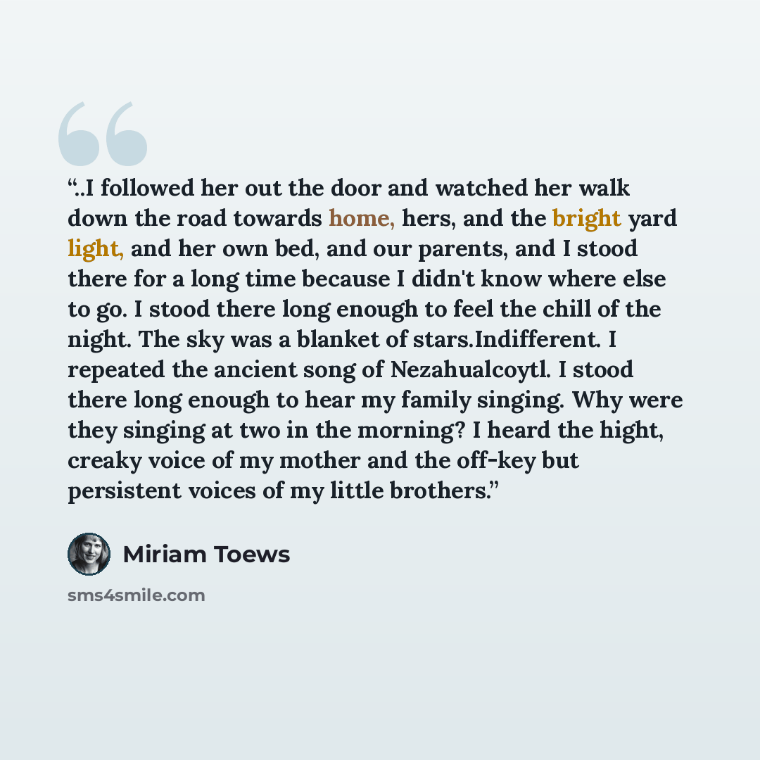 “..I followed her out the door and watched her walk down the road towards home, hers, and the bright yard light, and her own bed, and our parents, and I stood there for a long time because I didn't know where else to go. I stood there long enough to feel the chill of the night. The sky was a…” quote by Miriam Toews