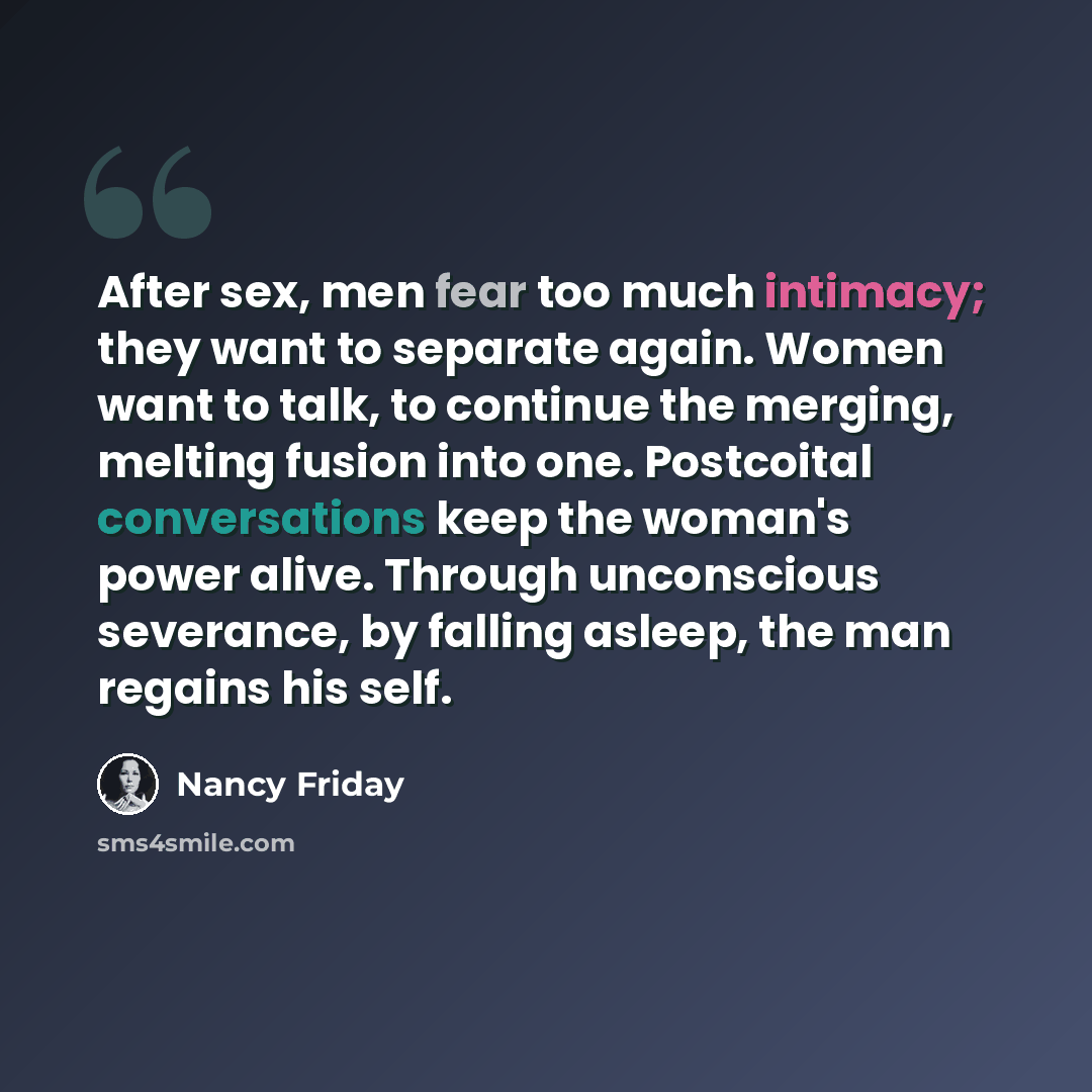 “After sex, men fear too much intimacy; they want to separate again. Women want to talk, to continue the merging, melting fusion into one. Postcoital conversations keep the woman's power alive. Through unconscious severance, by falling asleep, the man regains his self.” quote by Nancy Friday