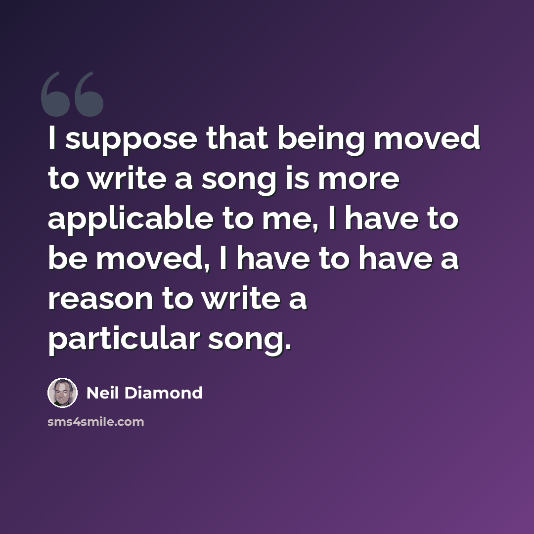 “I suppose that being moved to write a song is more applicable to me, I have to be moved, I have to have a reason to write a particular song.” quote by Neil Diamond