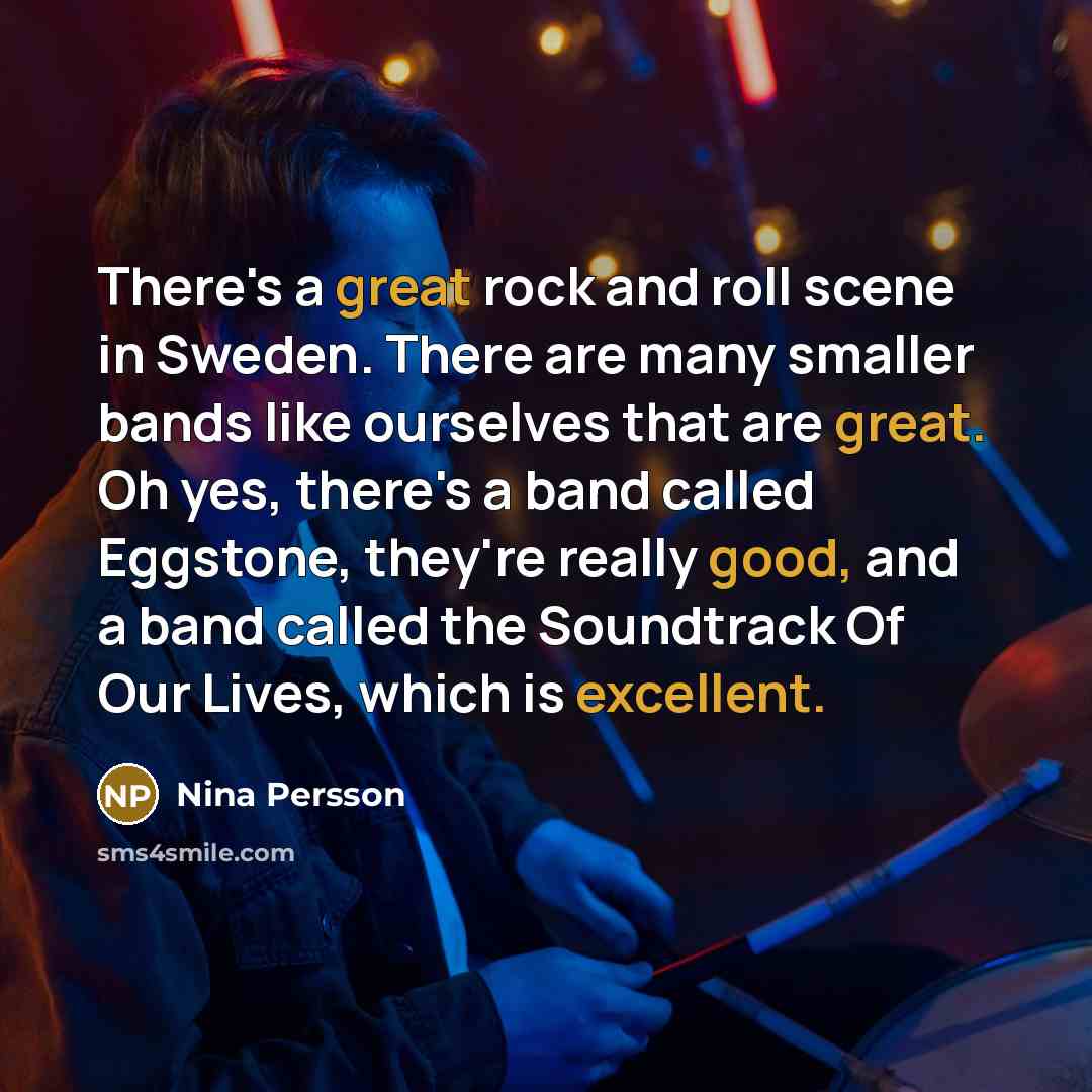 “There's a great rock and roll scene in Sweden. There are many smaller bands like ourselves that are great. Oh yes, there's a band called Eggstone, they're really good, and a band called the Soundtrack Of Our Lives, which is excellent.” quote by Nina Persson