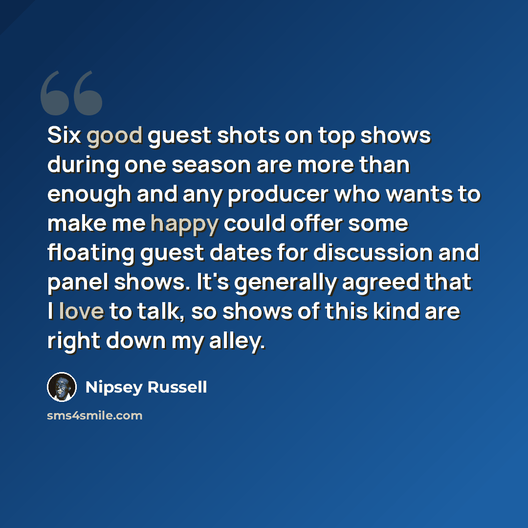 “Six good guest shots on top shows during one season are more than enough and any producer who wants to make me happy could offer some floating guest dates for discussion and panel shows. It's generally agreed that I love to talk, so shows of this kind are right down my alley.” quote by Nipsey Russell