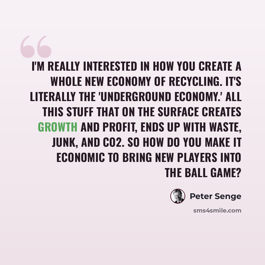 “I'm really interested in how you create a whole new economy of recycling. It's literally the 'underground economy.' All this stuff that on the surface creates growth and profit, ends up with waste, junk, and CO2. So how do you make it economic to bring new players into the ball game?” quote by Peter Senge