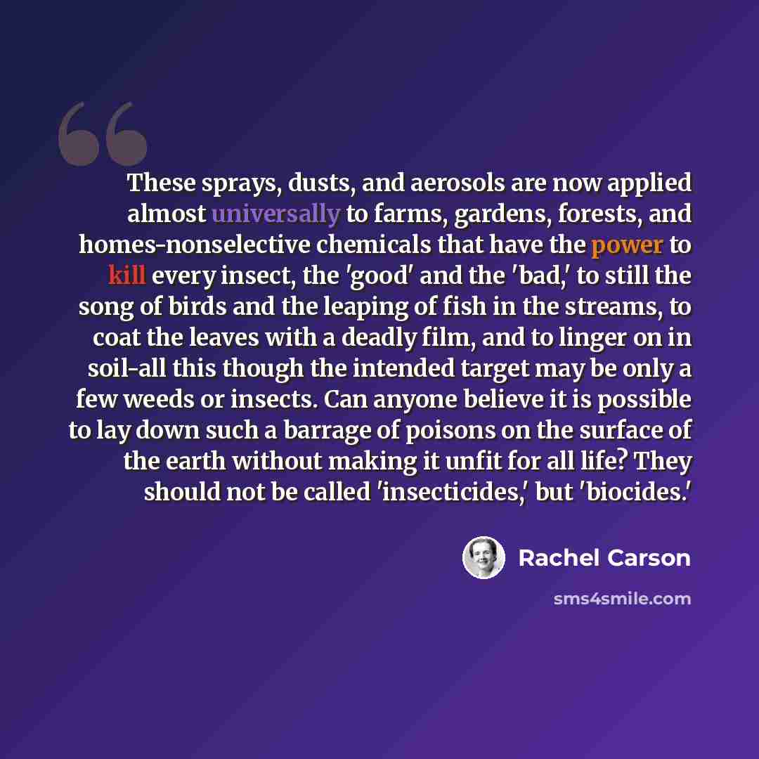 “These sprays, dusts, and aerosols are now applied almost universally to farms, gardens, forests, and homes-nonselective chemicals that have the power to kill every insect, the 'good' and the 'bad,' to still the song of birds and the leaping of fish in the streams, to coat the leaves with a deadly…” quote by Rachel Carson