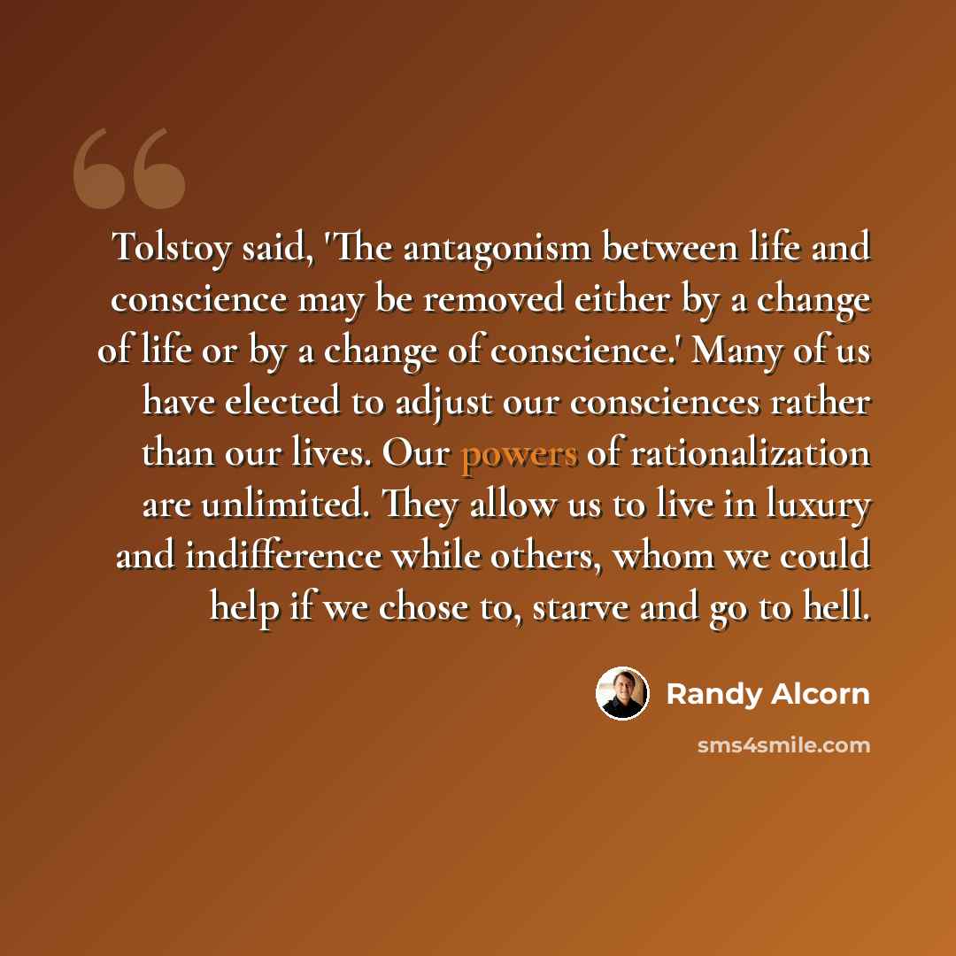 “Tolstoy said, 'The antagonism between life and conscience may be removed either by a change of life or by a change of conscience.' Many of us have elected to adjust our consciences rather than our lives. Our powers of rationalization are unlimited. They allow us to live in luxury and indifference…” quote by Randy Alcorn