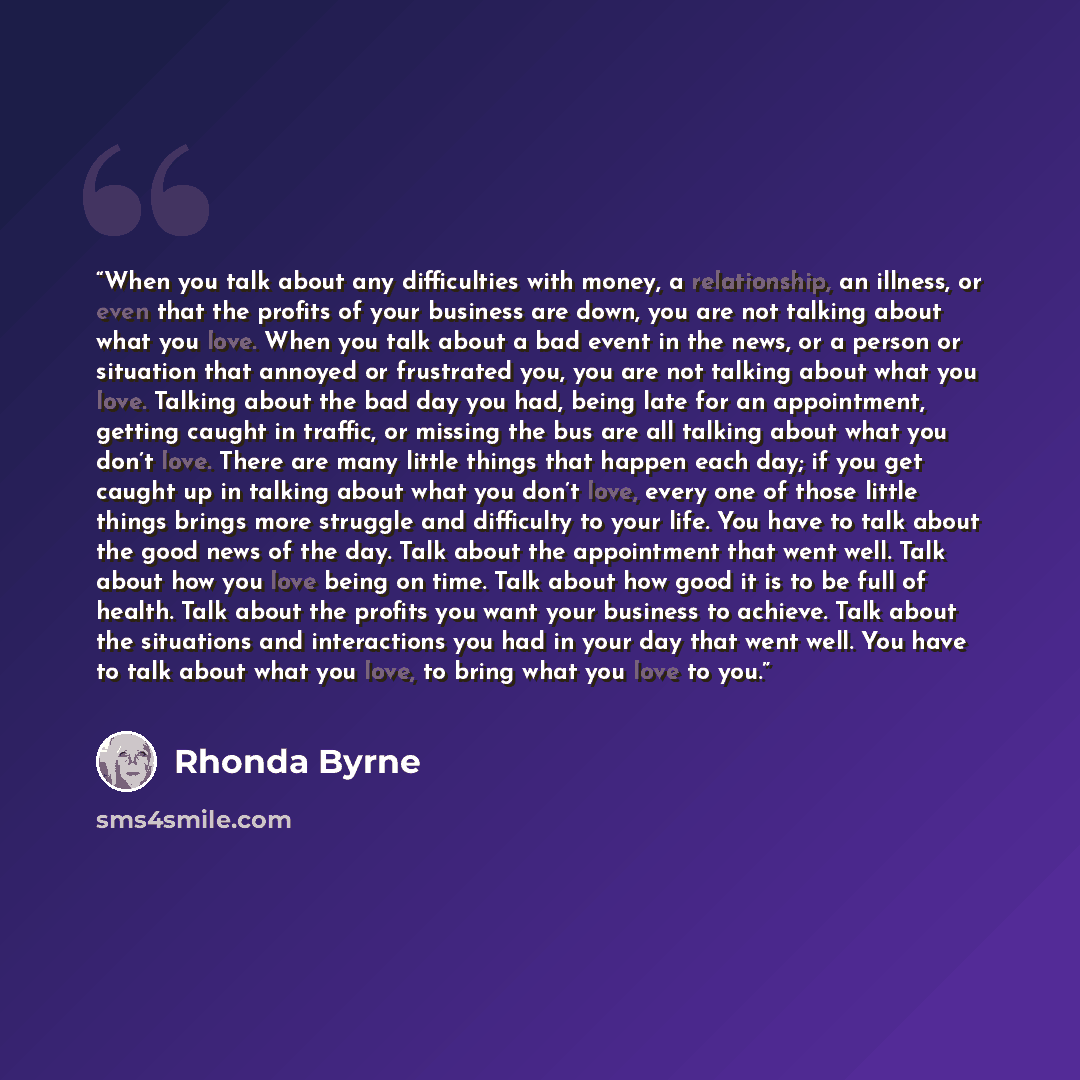 “When you talk about any difficulties with money, a relationship, an illness, or even that the profits of your business are down, you are not talking about what you love. When you talk about a bad event in the news, or a person or situation that annoyed or frustrated you, you are not talking about…” quote by Rhonda Byrne