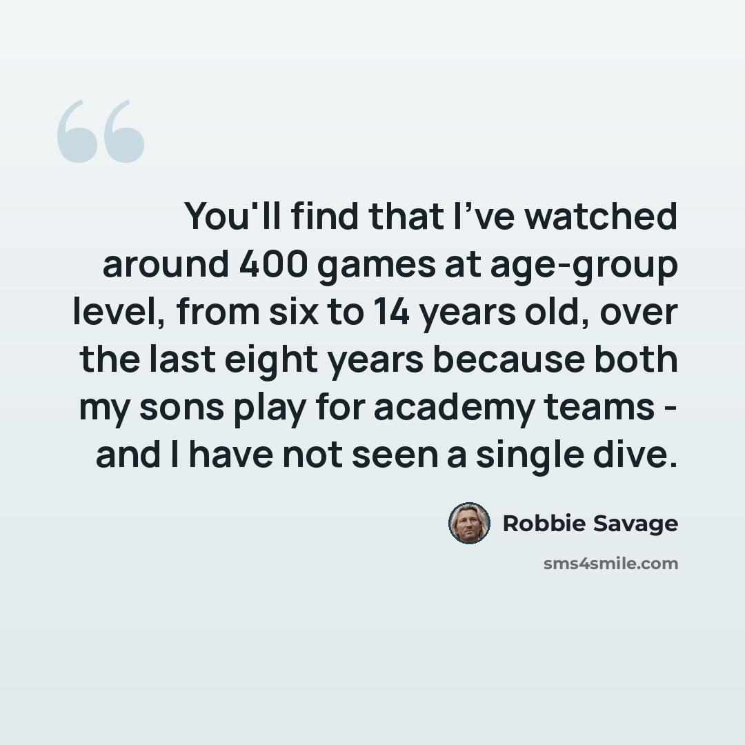 “You'll find that I've watched around 400 games at age-group level, from six to 14 years old, over the last eight years because both my sons play for academy teams - and I have not seen a single dive.” quote by Robbie Savage