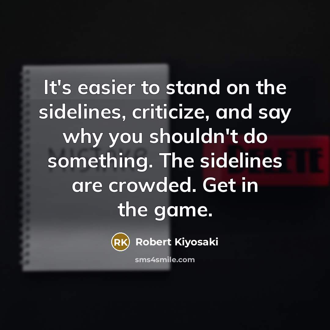 “It's easier to stand on the sidelines, criticize, and say why you shouldn't do something. The sidelines are crowded. Get in the game.” quote by Robert Kiyosaki