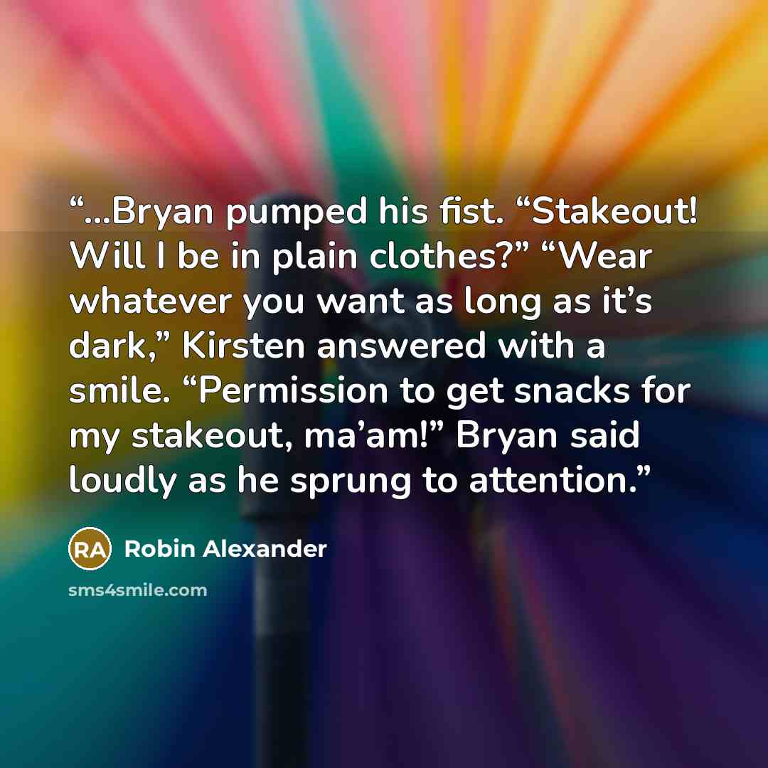 “...Bryan pumped his fist. “Stakeout! Will I be in plain clothes?” “Wear whatever you want as long as it’s dark,” Kirsten answered with a smile. “Permission to get snacks for my stakeout, ma’am!” Bryan said loudly as he sprung to attention.” quote by Robin Alexander