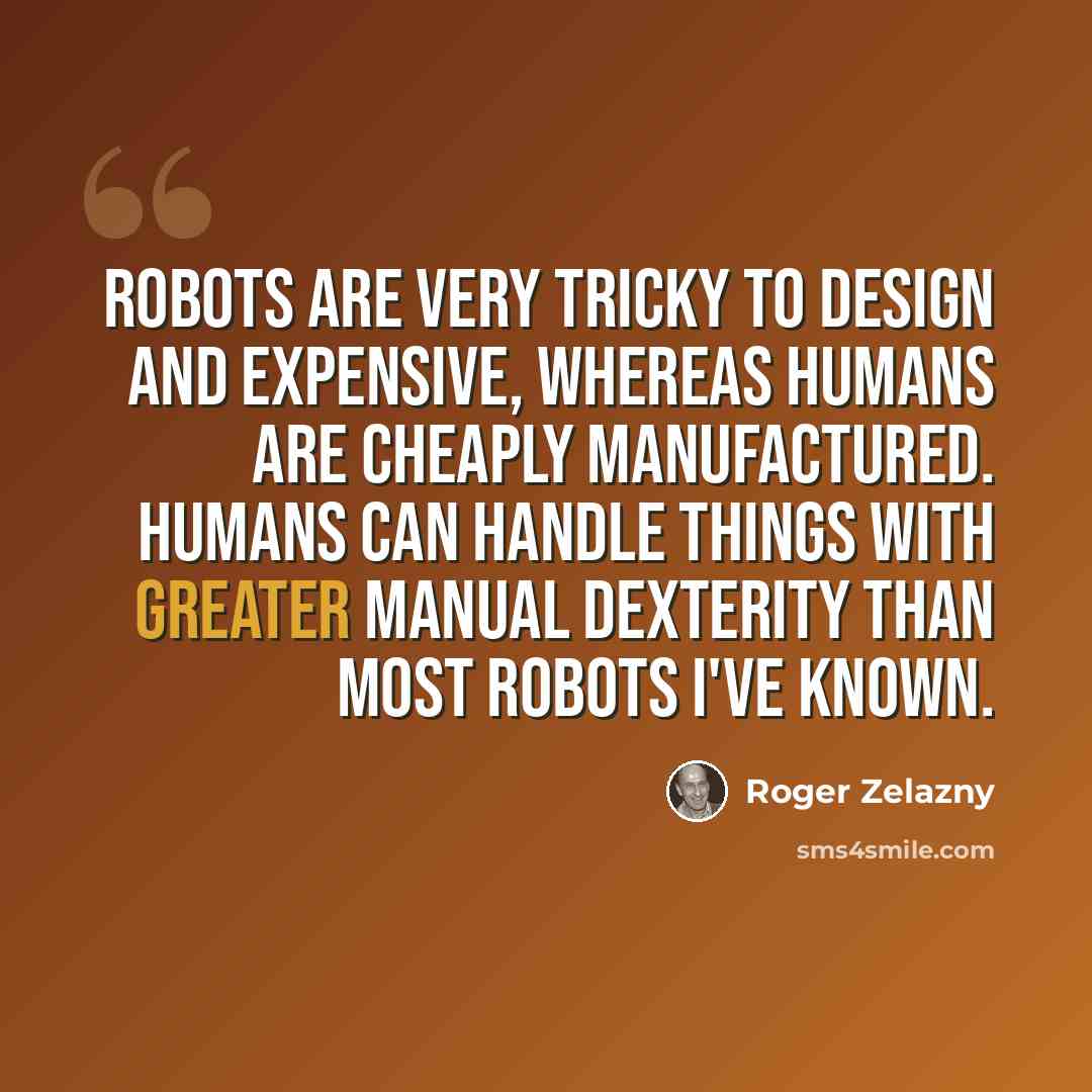“Robots are very tricky to design and expensive, whereas humans are cheaply manufactured. Humans can handle things with greater manual dexterity than most robots I've known.” quote by Roger Zelazny