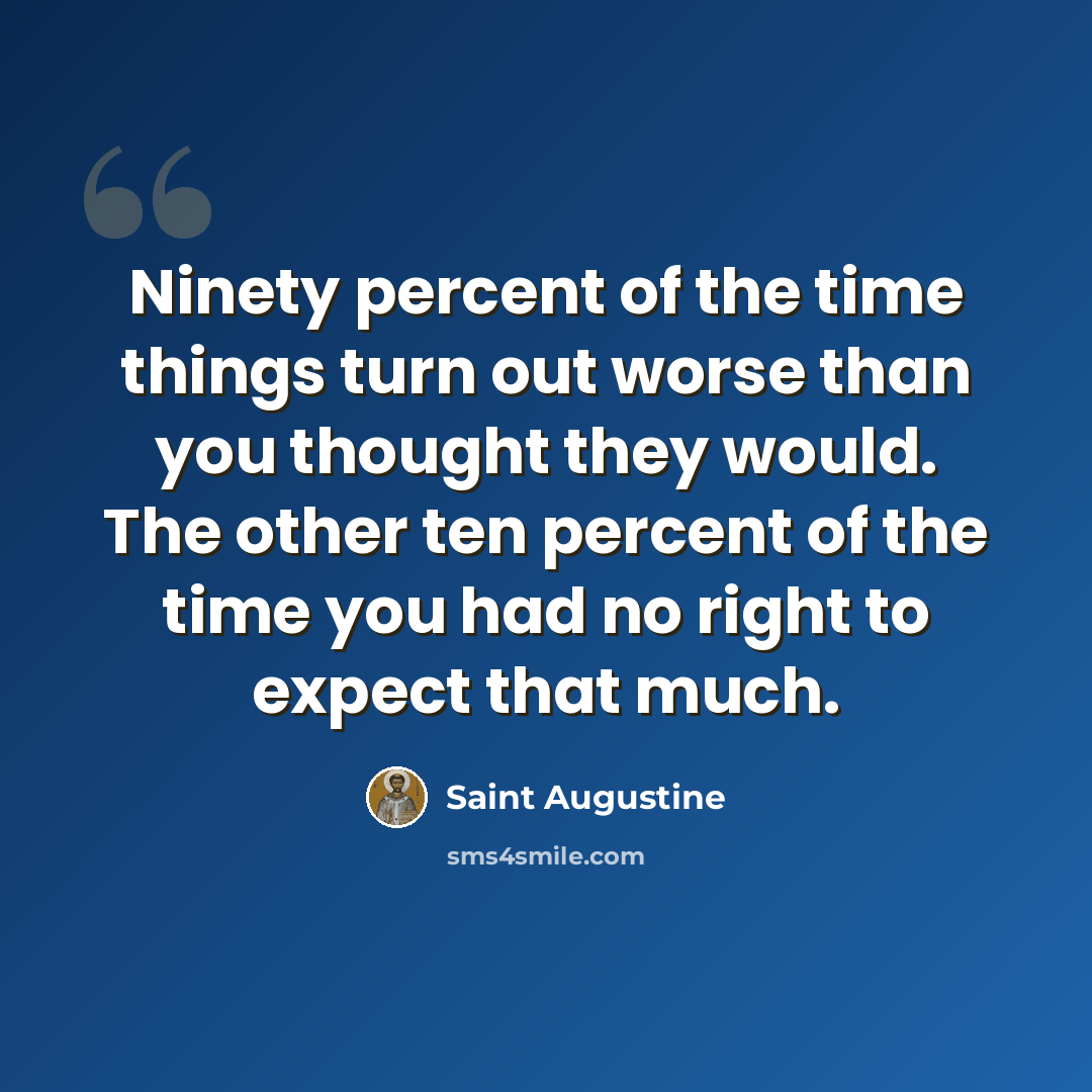 “Ninety percent of the time things turn out worse than you thought they would. The other ten percent of the time you had no right to expect that much.” quote by Saint Augustine